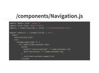 /components/Navigation.js
import React from "react";
import Link from "next/link";
import { simplifyLinks } from "../lib/contentUtils";
export default ( {items,title} ) => (
<nav>
<h2>{title}</h2>
<ul>
{items.map(item => (
<li key={item.content.id}>
<Link
href={"/activity?id=" + item.content.id}
as={"activity/" + item.content.id}
>
<a>{item.content.name}</a>
</Link>
</li>
 