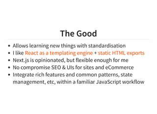 The Good
Allows learning new things with standardisation
I like +
Next.js is opinionated, but flexible enough for me
No compromise SEO & UIs for sites and eCommerce
Integrate rich features and common patterns, state
management, etc, within a familiar JavaScript workflow
React as a templating engine static HTML exports
 
