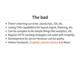 The bad
There's learning curve for JavaScript, JSX, etc.
Losing CMS capabilities for layout mgmt, theming, etc.
Can be complex to do simple things like analytics, etc.
Regular HTTP caching strategies not valid with GraphQL
Development for server+browser can be quirky
Hahaa Facebook, à la ReactGraphQL patents drama
 