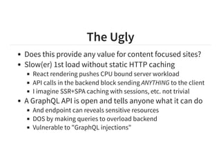 The Ugly
Does this provide any value for content focused sites?
Slow(er) 1st load without static HTTP caching
React rendering pushes CPU bound server workload
API calls in the backend block sending ANYTHING to the client
I imagine SSR+SPA caching with sessions, etc. not trivial
A GraphQL API is open and tells anyone what it can do
And endpoint can reveals sensitive resources
DOS by making queries to overload backend
Vulnerable to "GraphQL injections"
 