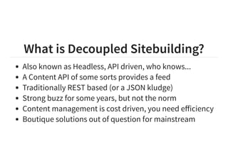 What is Decoupled Sitebuilding?
Also known as Headless, API driven, who knows...
A Content API of some sorts provides a feed
Traditionally REST based (or a JSON kludge)
Strong buzz for some years, but not the norm
Content management is cost driven, you need eﬀiciency
Boutique solutions out of question for mainstream
 