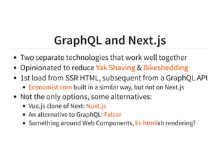 GraphQL and Next.js
Two separate technologies that work well together
Opinionated to reduce &
1st load from SSR HTML, subsequent from a GraphQL API
built in a similar way, but not on Next.js
Not the only options, some alternatives:
Vue.js clone of Next:
An alternative to GraphQL:
Something around Web Components, ish rendering?
Yak Shaving Bikeshedding
Economist.com
Nuxt.js
Falcor
lit-html
 