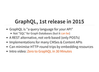 GraphQL, 1st release in 2015
GraphQL is "a query language for your API"
Not "SQL" for Graph Databases (but it )
A REST alternative, not verb based (only POSTs)
Implementations for many CMSes & Content APIs
Can minimise HTTP-round trips by embedding resources
Intro video:
can be
Zero to GraphQL in 30 Minutes
 