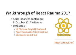 Walkthrough of React Rauma 2017
https://react.nu/
A site for a tech conference
in October 2017 in Rauma
Resources:
eZ Platform GraphiQL backend
React Rauma 2017 site (react.nu)
Site source on GitHub
 