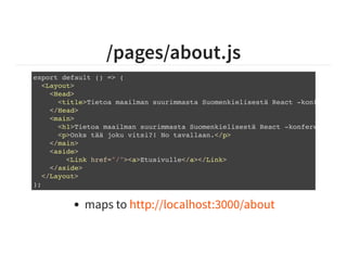 /pages/about.js
export default () => (
<Layout>
<Head>
<title>Tietoa maailman suurimmasta Suomenkielisestä React -konferenssis
</Head>
<main>
<h1>Tietoa maailman suurimmasta Suomenkielisestä React -konferenssista
<p>Onks tää joku vitsi?! No tavallaan.</p>
</main>
<aside>
<Link href="/"><a>Etusivulle</a></Link>
</aside>
</Layout>
);
maps to http://localhost:3000/about
 