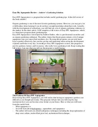 Easy Diy Aquaponics Review – Andrew’s Gardening Solution 
Easy DIY Aquaponics is a program that includes useful gardening tips. Is this full review of the book reliable? 
Organic gardening is one of the most favorite gardening systems. However, you may get a lot of difficulties when farming if you do not have enough knowledge about that work. Actually, with the development of technology, you will find out a lot of organic gardening solutions on the market. In this short article, I will complete a full review of Easy DIY Aquaponics, which is a brand new program about gardening tips. 
Easy DIY Aquaponics is developed by Andrew Endres, who is a professional researcher and an organic gardening enthusiast. The author claims that the program contains a lot of unique aquaponics tips you cannot find anywhere else. By using this program, you not only know how to garden effectively, but you also get fun and interesting when seeing the development of plants and fishes every day. According to Easy DIY Aquaponics review, this program is just for gardener, farmer, and for anyone, who really loves gardening work. Keep reading this full review; I am sure that you will see the program is worth buying. 
The Features Of Easy DIY Aquaponics 
Discovering Easy DIY Aquaponics, you will realize that having an aquaponics garden is not difficult as you thought previously. This program will provide you with step-by-step instructions how you can become a true farmer at your house. Here is what you will learn from this useful book: 
- What aquaponics is 
- You will learn about hydroponics , aquaculture, and aquaponics 
- The author will teach you about hydroponics techniques including the deep explanation of deep water culture, media filled grow bed, and nutrient film technique.  