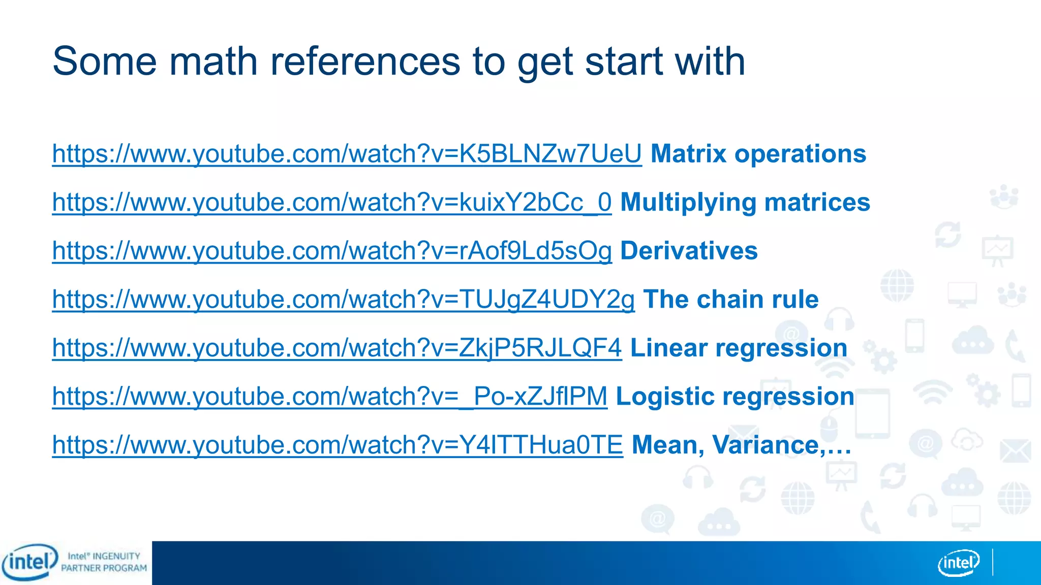 Some math references to get start with
https://www.youtube.com/watch?v=K5BLNZw7UeU Matrix operations
https://www.youtube.com/watch?v=kuixY2bCc_0 Multiplying matrices
https://www.youtube.com/watch?v=rAof9Ld5sOg Derivatives
https://www.youtube.com/watch?v=TUJgZ4UDY2g The chain rule
https://www.youtube.com/watch?v=ZkjP5RJLQF4 Linear regression
https://www.youtube.com/watch?v=_Po-xZJflPM Logistic regression
https://www.youtube.com/watch?v=Y4lTTHua0TE Mean, Variance,…
 