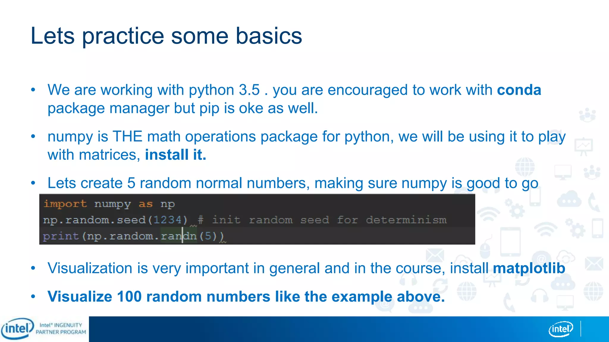 Lets practice some basics
• We are working with python 3.5 . you are encouraged to work with conda
package manager but pip is oke as well.
• numpy is THE math operations package for python, we will be using it to play
with matrices, install it.
• Lets create 5 random normal numbers, making sure numpy is good to go
• Visualization is very important in general and in the course, install matplotlib
• Visualize 100 random numbers like the example above.
 