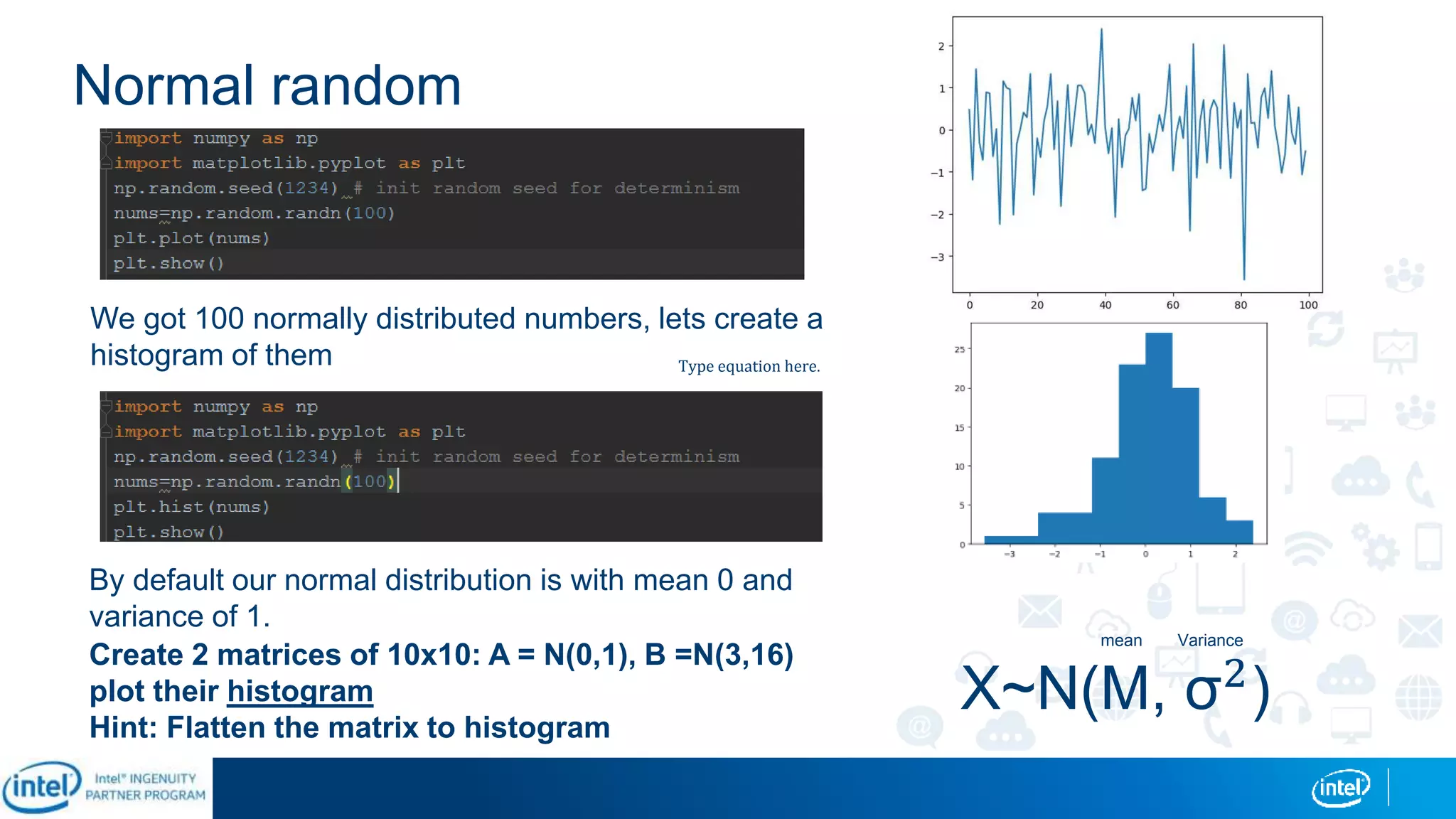 Normal random
We got 100 normally distributed numbers, lets create a
histogram of them
By default our normal distribution is with mean 0 and
variance of 1.
Create 2 matrices of 10x10: A = N(0,1), B =N(3,16)
plot their histogram
Hint: Flatten the matrix to histogram
Type equation here.
X~N(M, σ2
)
Variancemean
 