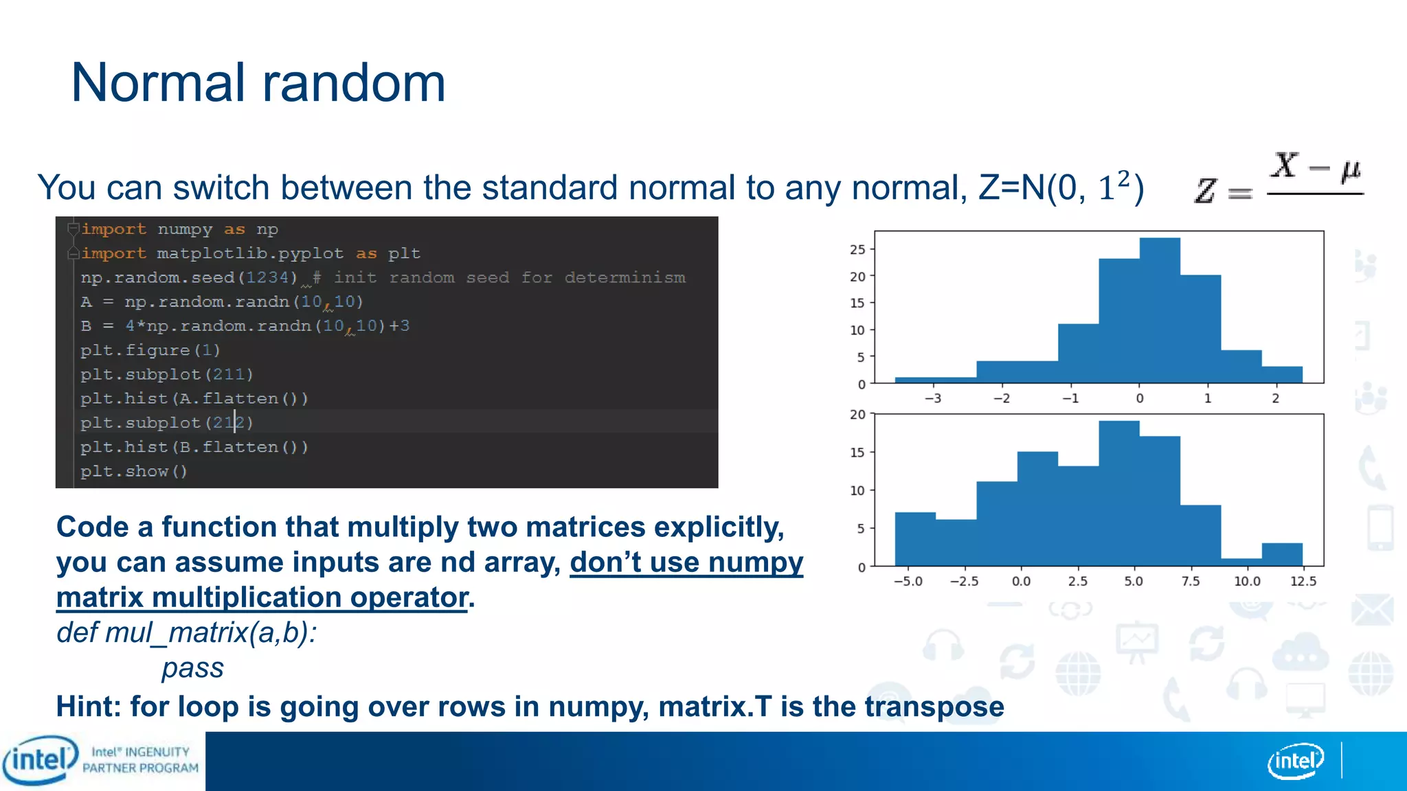Normal random
You can switch between the standard normal to any normal, Z=N(0, 12)
Code a function that multiply two matrices explicitly,
you can assume inputs are nd array, don’t use numpy
matrix multiplication operator.
def mul_matrix(a,b):
pass
Hint: for loop is going over rows in numpy, matrix.T is the transpose
 