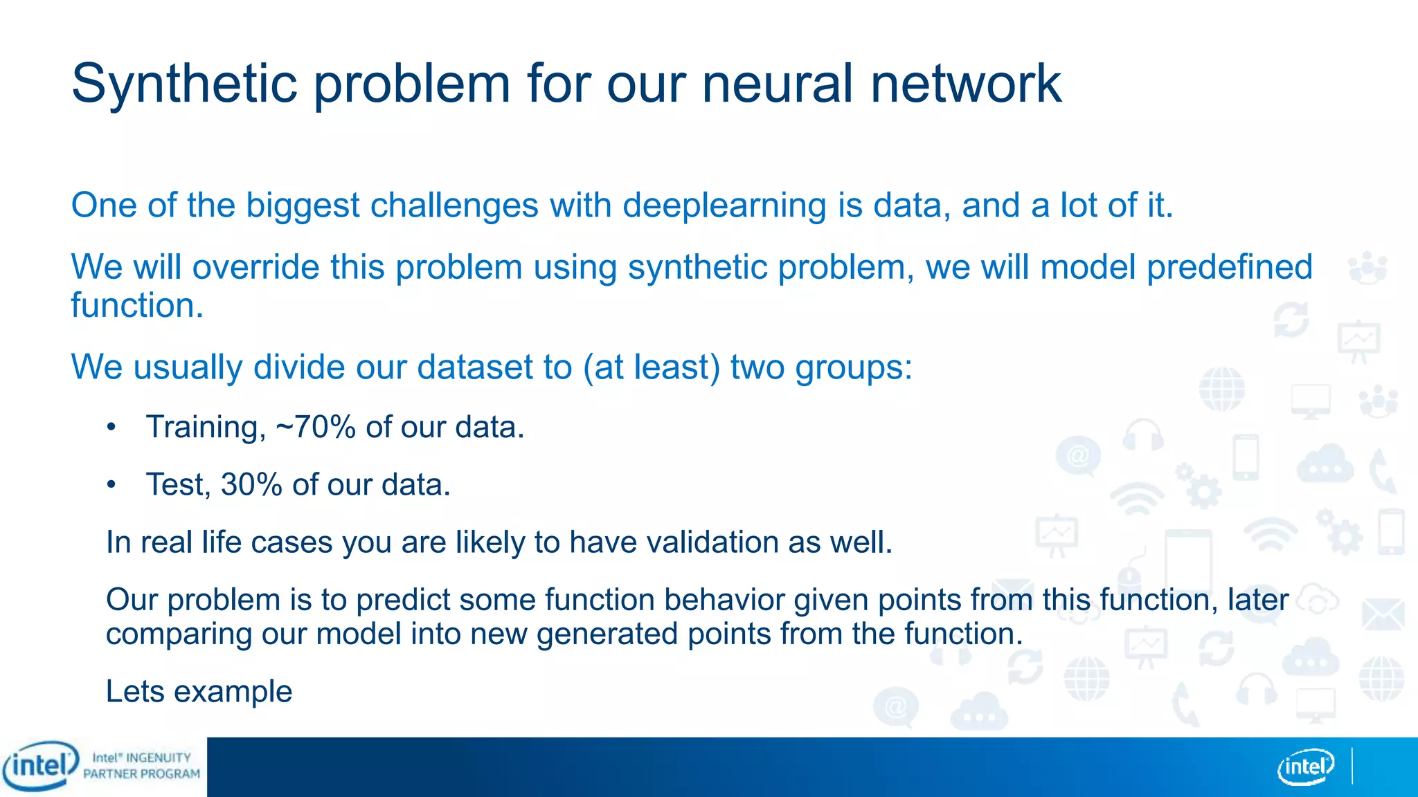 Synthetic problem for our neural network
One of the biggest challenges with deeplearning is data, and a lot of it.
We will override this problem using synthetic problem, we will model predefined
function.
We usually divide our dataset to (at least) two groups:
• Training, ~70% of our data.
• Test, 30% of our data.
In real life cases you are likely to have validation as well.
Our problem is to predict some function behavior given points from this function, later
comparing our model into new generated points from the function.
Lets example
 
