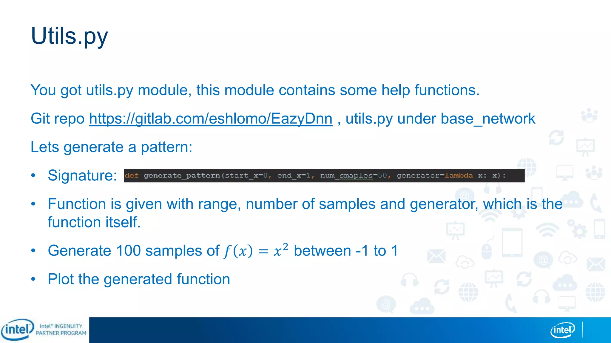 Utils.py
You got utils.py module, this module contains some help functions.
Git repo https://gitlab.com/eshlomo/EazyDnn , utils.py under base_network
Lets generate a pattern:
• Signature:
• Function is given with range, number of samples and generator, which is the
function itself.
• Generate 100 samples of 𝑓 𝑥 = 𝑥2 between -1 to 1
• Plot the generated function
 