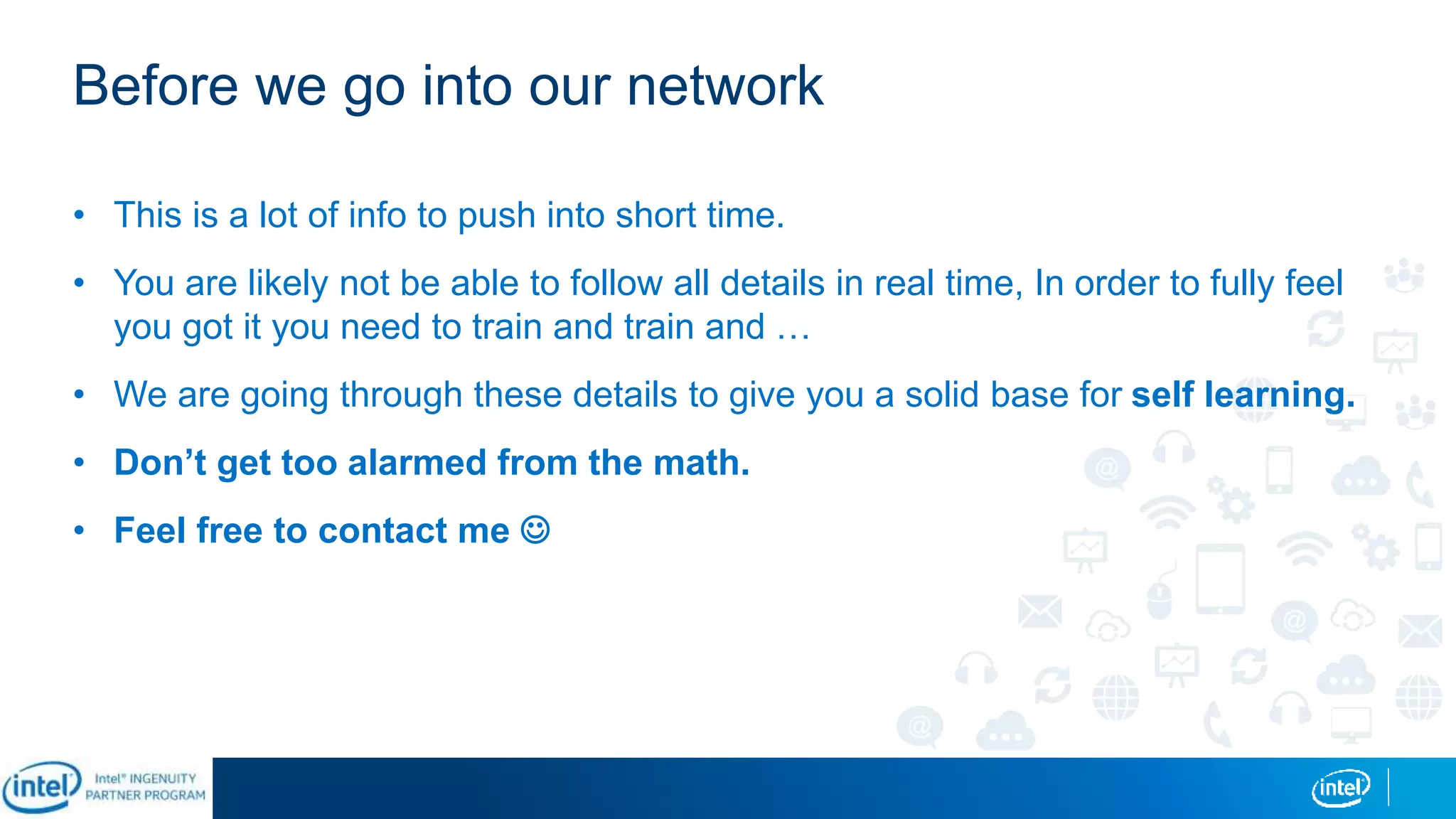 Before we go into our network
• This is a lot of info to push into short time.
• You are likely not be able to follow all details in real time, In order to fully feel
you got it you need to train and train and …
• We are going through these details to give you a solid base for self learning.
• Don’t get too alarmed from the math.
• Feel free to contact me 
 
