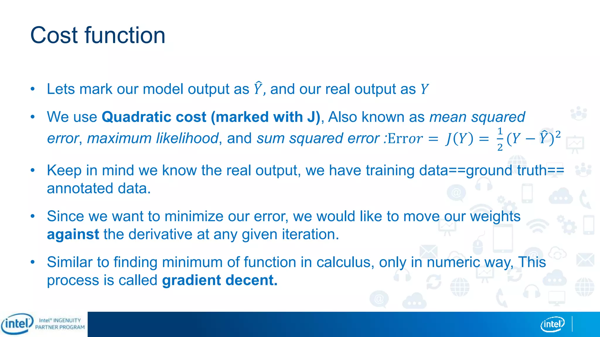 Cost function
• Lets mark our model output as 𝑌, and our real output as 𝑌
• We use Quadratic cost (marked with J), Also known as mean squared
error, maximum likelihood, and sum squared error :Err𝑜𝑟 = 𝐽 𝑌 =
1
2
(𝑌 − 𝑌)2
• Keep in mind we know the real output, we have training data==ground truth==
annotated data.
• Since we want to minimize our error, we would like to move our weights
against the derivative at any given iteration.
• Similar to finding minimum of function in calculus, only in numeric way, This
process is called gradient decent.
 