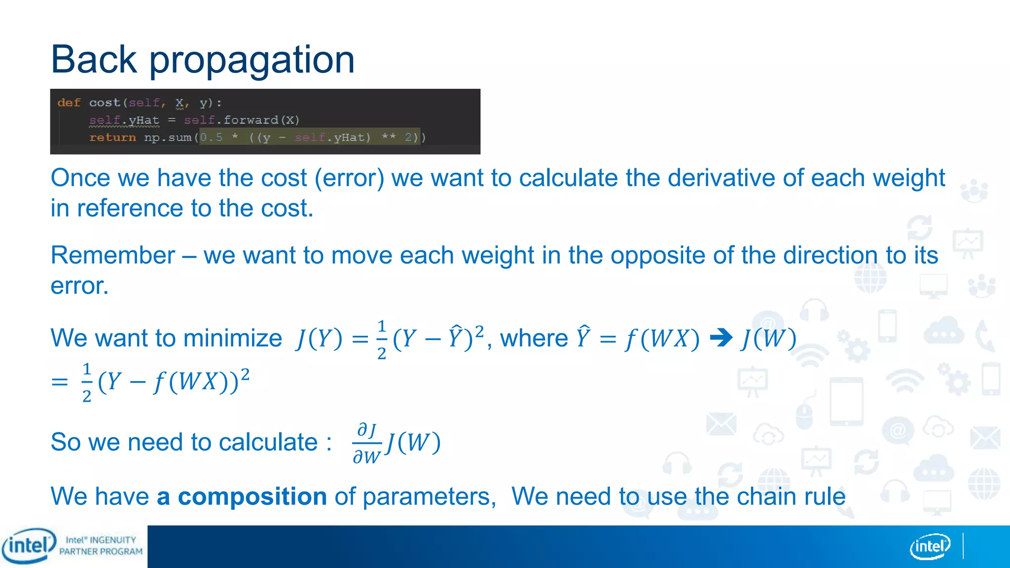 Back propagation
Once we have the cost (error) we want to calculate the derivative of each weight
in reference to the cost.
Remember – we want to move each weight in the opposite of the direction to its
error.
We want to minimize 𝐽 𝑌 =
1
2
(𝑌 − 𝑌)2, where 𝑌 = 𝑓(𝑊𝑋)  𝐽 𝑊
=
1
2
(𝑌 − 𝑓(𝑊𝑋))2
So we need to calculate :
𝜕𝐽
𝜕𝑊
𝐽 𝑊
We have a composition of parameters, We need to use the chain rule
 