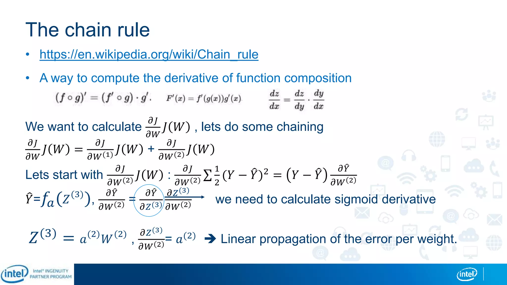 The chain rule
• https://en.wikipedia.org/wiki/Chain_rule
• A way to compute the derivative of function composition
We want to calculate
𝜕𝐽
𝜕𝑊
𝐽 𝑊 , lets do some chaining
𝜕𝐽
𝜕𝑊
𝐽 𝑊 =
𝜕𝐽
𝜕𝑊(1) 𝐽 𝑊 +
𝜕𝐽
𝜕𝑊(2) 𝐽 𝑊
Lets start with
𝜕𝐽
𝜕𝑊(2) 𝐽 𝑊 :
𝜕𝐽
𝜕𝑊(2)
1
2
(𝑌 − 𝑌)2 = 𝑌 − 𝑌
𝜕 𝑌
𝜕𝑊 2
𝑌= 𝑓𝑎( 𝑍(3)
),
𝜕 𝑌
𝜕𝑊 2 =
𝜕 𝑌
𝜕𝑍(3)
𝜕𝑍(3)
𝜕𝑊 2 we need to calculate sigmoid derivative
𝑍(3)
= 𝑎(2)
𝑊(2)
,
𝜕𝑍(3)
𝜕𝑊 2 = 𝑎(2)  Linear propagation of the error per weight.
 