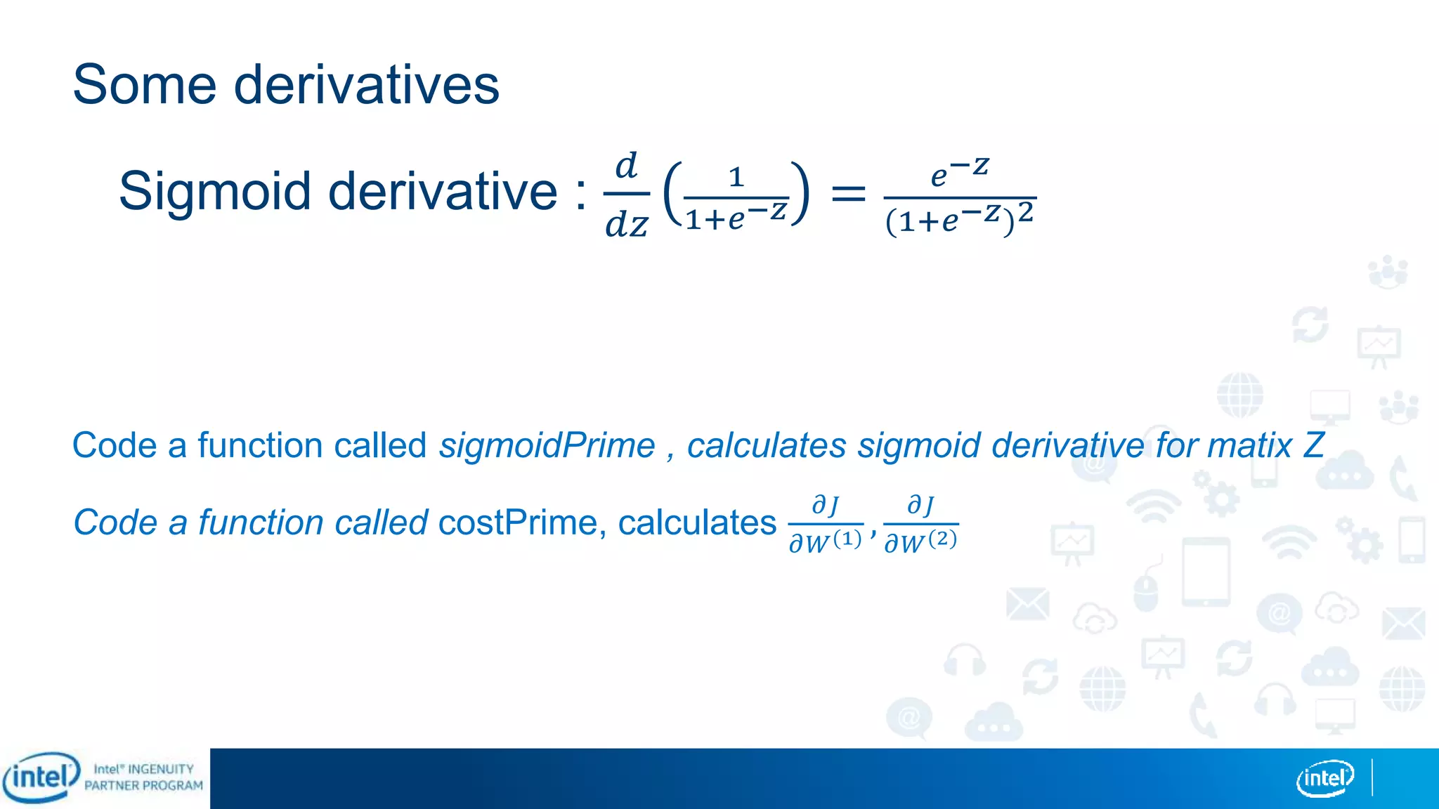 Some derivatives
Code a function called sigmoidPrime , calculates sigmoid derivative for matix Z
Code a function called costPrime, calculates
𝜕𝐽
𝜕𝑊(1) ,
𝜕𝐽
𝜕𝑊(2)
Sigmoid derivative :
𝑑
𝑑𝑧
1
1+𝑒−𝑧 = 𝑒−𝑧
(1+𝑒−𝑧)2
 
