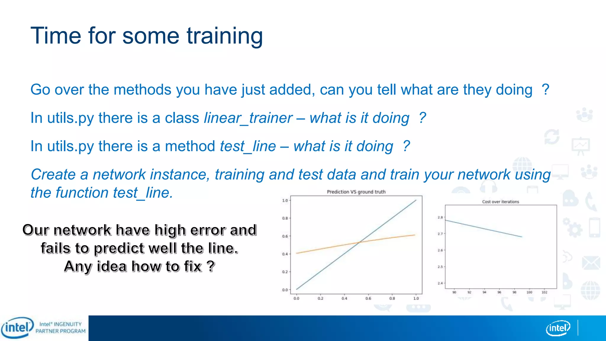 Time for some training
Go over the methods you have just added, can you tell what are they doing ?
In utils.py there is a class linear_trainer – what is it doing ?
In utils.py there is a method test_line – what is it doing ?
Create a network instance, training and test data and train your network using
the function test_line.
 