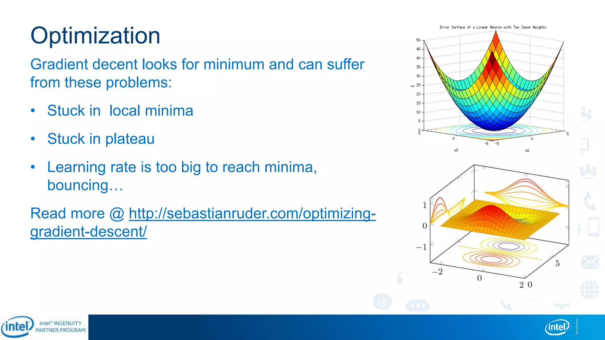 Optimization
Gradient decent looks for minimum and can suffer
from these problems:
• Stuck in local minima
• Stuck in plateau
• Learning rate is too big to reach minima,
bouncing…
Read more @ http://sebastianruder.com/optimizing-
gradient-descent/
 