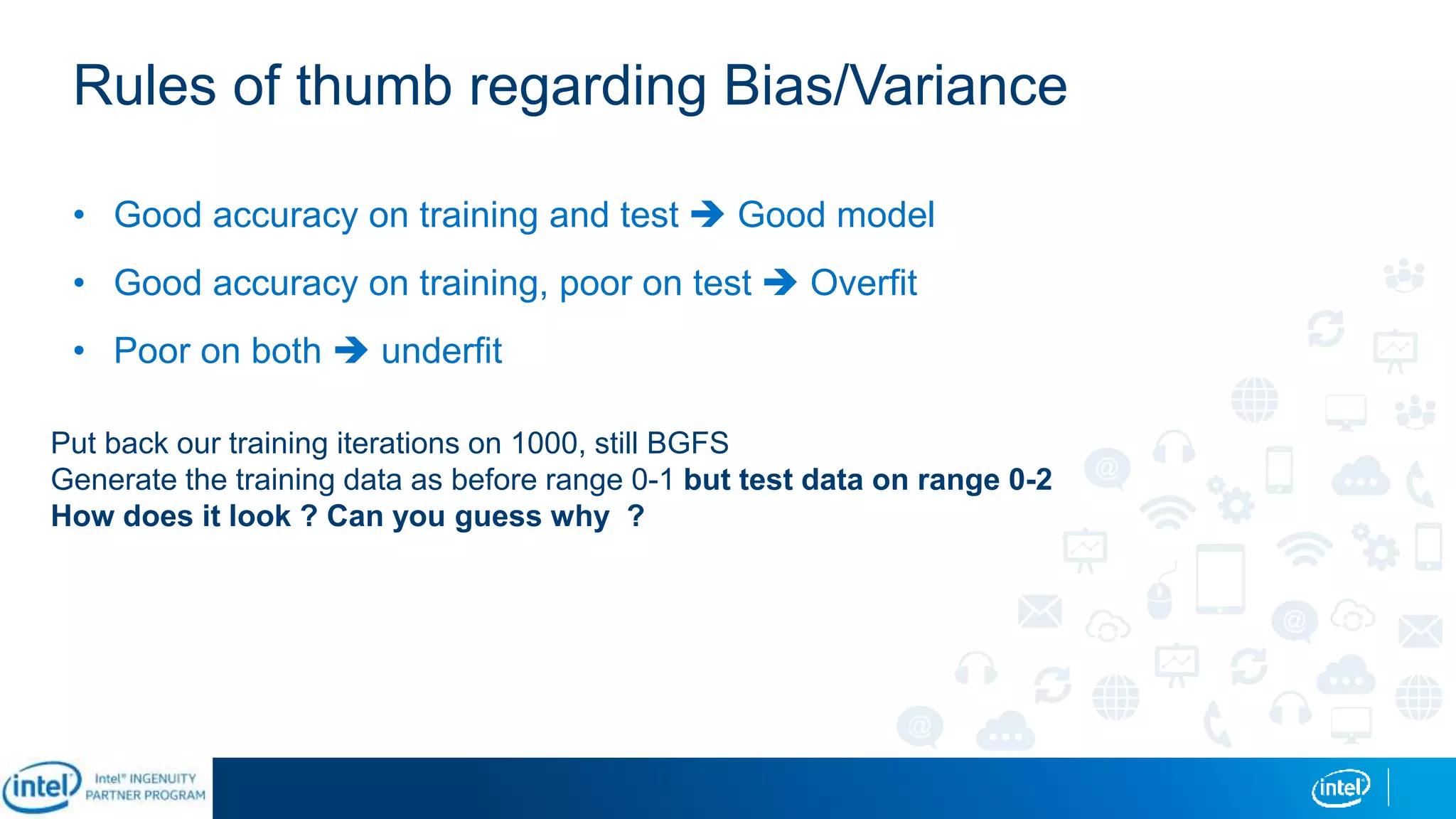 Rules of thumb regarding Bias/Variance
• Good accuracy on training and test  Good model
• Good accuracy on training, poor on test  Overfit
• Poor on both  underfit
Put back our training iterations on 1000, still BGFS
Generate the training data as before range 0-1 but test data on range 0-2
How does it look ? Can you guess why ?
 