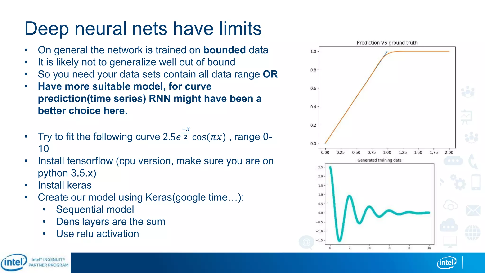 Deep neural nets have limits
• On general the network is trained on bounded data
• It is likely not to generalize well out of bound
• So you need your data sets contain all data range OR
• Have more suitable model, for curve
prediction(time series) RNN might have been a
better choice here.
• Try to fit the following curve 2.5𝑒
−𝑥
2 cos(𝜋𝑥) , range 0-
10
• Install tensorflow (cpu version, make sure you are on
python 3.5.x)
• Install keras
• Create our model using Keras(google time…):
• Sequential model
• Dens layers are the sum
• Use relu activation
 