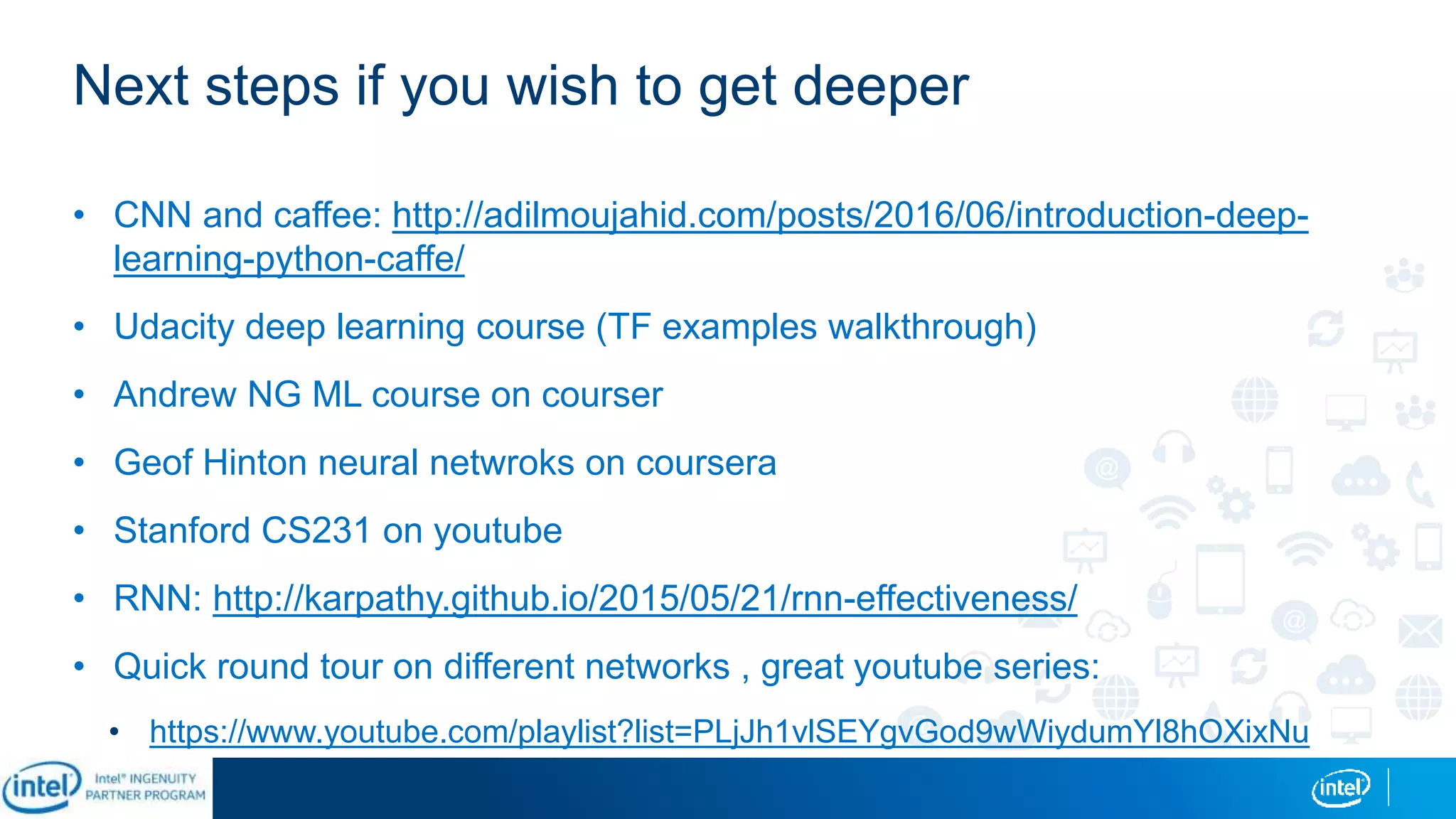 Next steps if you wish to get deeper
• CNN and caffee: http://adilmoujahid.com/posts/2016/06/introduction-deep-
learning-python-caffe/
• Udacity deep learning course (TF examples walkthrough)
• Andrew NG ML course on courser
• Geof Hinton neural netwroks on coursera
• Stanford CS231 on youtube
• RNN: http://karpathy.github.io/2015/05/21/rnn-effectiveness/
• Quick round tour on different networks , great youtube series:
• https://www.youtube.com/playlist?list=PLjJh1vlSEYgvGod9wWiydumYl8hOXixNu
 