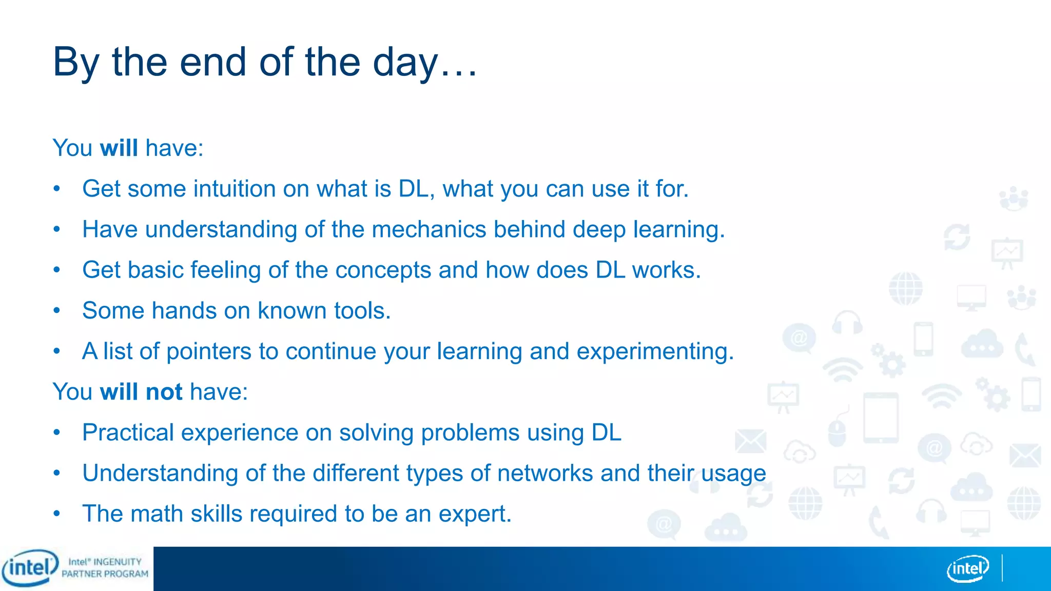 By the end of the day…
You will have:
• Get some intuition on what is DL, what you can use it for.
• Have understanding of the mechanics behind deep learning.
• Get basic feeling of the concepts and how does DL works.
• Some hands on known tools.
• A list of pointers to continue your learning and experimenting.
You will not have:
• Practical experience on solving problems using DL
• Understanding of the different types of networks and their usage
• The math skills required to be an expert.
 