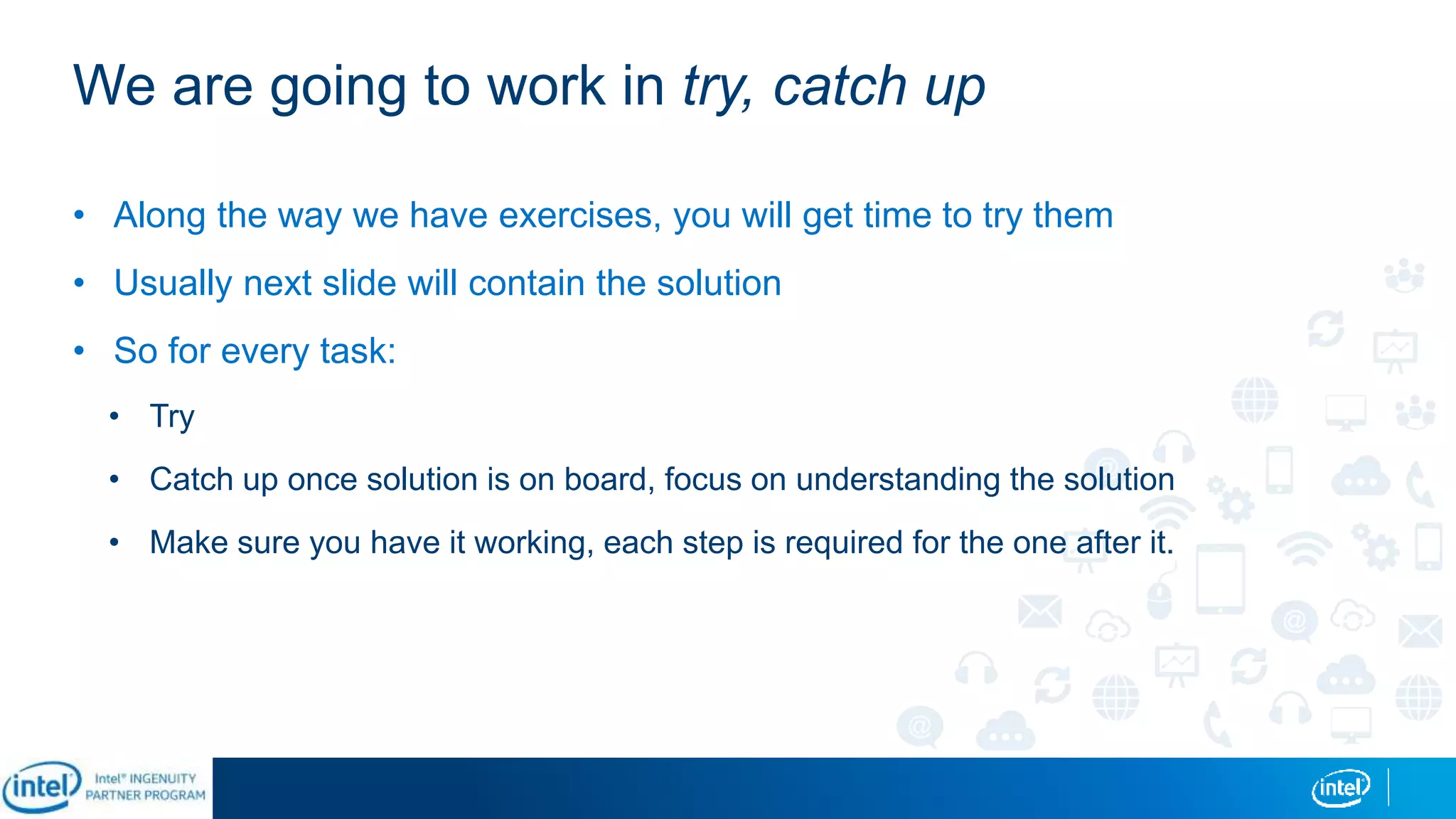 We are going to work in try, catch up
• Along the way we have exercises, you will get time to try them
• Usually next slide will contain the solution
• So for every task:
• Try
• Catch up once solution is on board, focus on understanding the solution
• Make sure you have it working, each step is required for the one after it.
 
