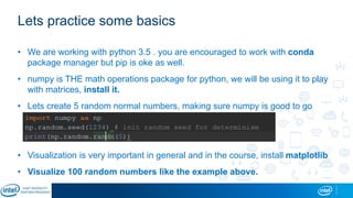 Lets practice some basics
• We are working with python 3.5 . you are encouraged to work with conda
package manager but pip is oke as well.
• numpy is THE math operations package for python, we will be using it to play
with matrices, install it.
• Lets create 5 random normal numbers, making sure numpy is good to go
• Visualization is very important in general and in the course, install matplotlib
• Visualize 100 random numbers like the example above.
 