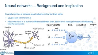 Neural networks – Background and inspiration
It is pretty common to compare neural networks to how our brain works:
• Coupled well with the term AI
• Has some sense in it, as many different researches show. Yet we are a bit long from really understanding
how the brain works.
𝑘=0
𝑛
𝑊𝑋
W1
W2
W3
X1
X2
X3
𝑓(𝑥)
 