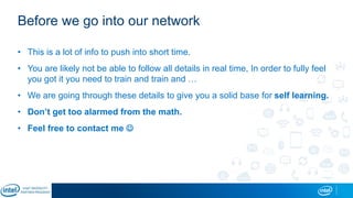 Before we go into our network
• This is a lot of info to push into short time.
• You are likely not be able to follow all details in real time, In order to fully feel
you got it you need to train and train and …
• We are going through these details to give you a solid base for self learning.
• Don’t get too alarmed from the math.
• Feel free to contact me 
 