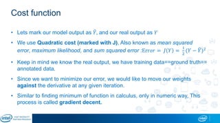Cost function
• Lets mark our model output as 𝑌, and our real output as 𝑌
• We use Quadratic cost (marked with J), Also known as mean squared
error, maximum likelihood, and sum squared error :Err𝑜𝑟 = 𝐽 𝑌 =
1
2
(𝑌 − 𝑌)2
• Keep in mind we know the real output, we have training data==ground truth==
annotated data.
• Since we want to minimize our error, we would like to move our weights
against the derivative at any given iteration.
• Similar to finding minimum of function in calculus, only in numeric way, This
process is called gradient decent.
 