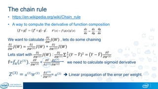 The chain rule
• https://en.wikipedia.org/wiki/Chain_rule
• A way to compute the derivative of function composition
We want to calculate
𝜕𝐽
𝜕𝑊
𝐽 𝑊 , lets do some chaining
𝜕𝐽
𝜕𝑊
𝐽 𝑊 =
𝜕𝐽
𝜕𝑊(1) 𝐽 𝑊 +
𝜕𝐽
𝜕𝑊(2) 𝐽 𝑊
Lets start with
𝜕𝐽
𝜕𝑊(2) 𝐽 𝑊 :
𝜕𝐽
𝜕𝑊(2)
1
2
(𝑌 − 𝑌)2 = 𝑌 − 𝑌
𝜕 𝑌
𝜕𝑊 2
𝑌= 𝑓𝑎( 𝑍(3)
),
𝜕 𝑌
𝜕𝑊 2 =
𝜕 𝑌
𝜕𝑍(3)
𝜕𝑍(3)
𝜕𝑊 2 we need to calculate sigmoid derivative
𝑍(3)
= 𝑎(2)
𝑊(2)
,
𝜕𝑍(3)
𝜕𝑊 2 = 𝑎(2)  Linear propagation of the error per weight.
 