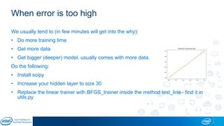 When error is too high
We usually tend to (in few minutes will get into the why):
• Do more training time
• Get more data
• Get bigger (deeper) model, usually comes with more data.
Do the following:
• Install scipy
• Increase your hidden layer to size 30
• Replace the linear trainer with BFGS_trainer inside the method test_line– find it in
utils.py
 