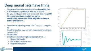 Deep neural nets have limits
• On general the network is trained on bounded data
• It is likely not to generalize well out of bound
• So you need your data sets contain all data range OR
• Have more suitable model, for curve
prediction(time series) RNN might have been a
better choice here.
• Try to fit the following curve 2.5𝑒
−𝑥
2 cos(𝜋𝑥) , range 0-
10
• Install tensorflow (cpu version, make sure you are on
python 3.5.x)
• Install keras
• Create our model using Keras(google time…):
• Sequential model
• Dens layers are the sum
• Use relu activation
 