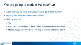 We are going to work in try, catch up
• Along the way we have exercises, you will get time to try them
• Usually next slide will contain the solution
• So for every task:
• Try
• Catch up once solution is on board, focus on understanding the solution
• Make sure you have it working, each step is required for the one after it.
 