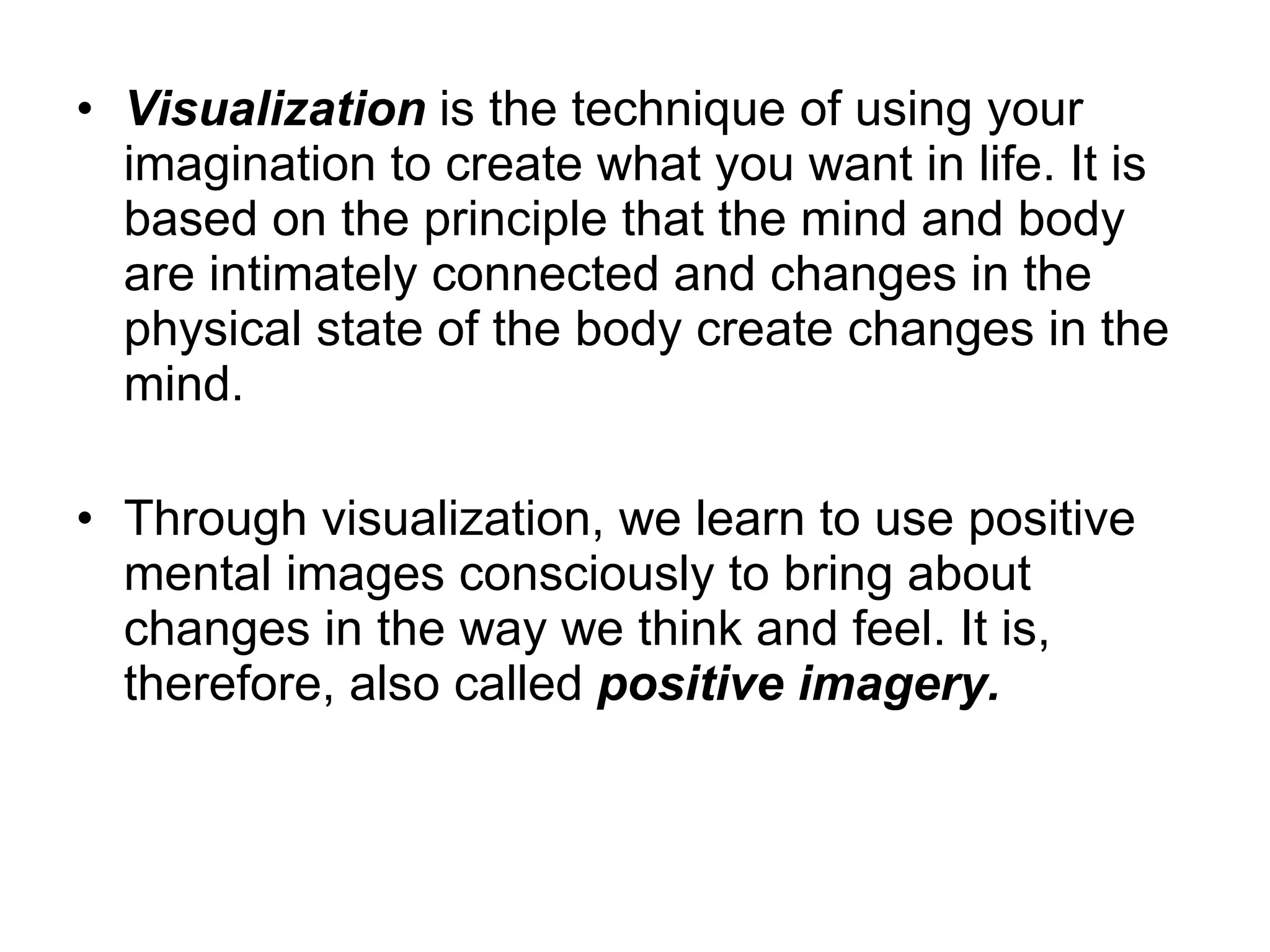 Visualization  is the technique of using your imagination to create what you want in life. It is based on the principle that the mind and body are intimately connected and changes in the physical state of the body create changes in the mind.  Through visualization, we learn to use positive mental images consciously to bring about changes in the way we think and feel. It is, therefore, also called  positive imagery.  