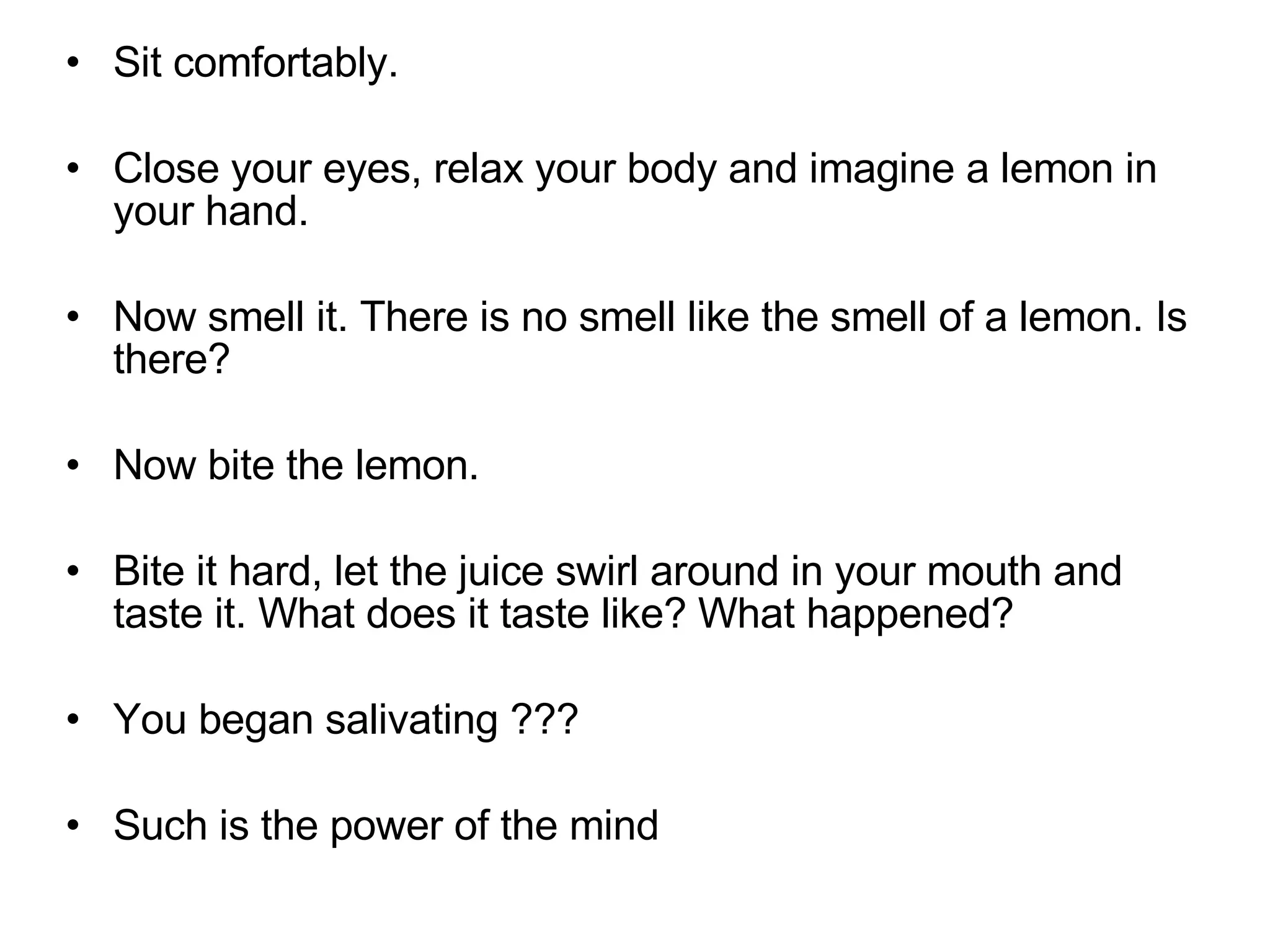 Sit comfortably.  Close your eyes, relax your body and imagine a lemon in your hand.  Now smell it. There is no smell like the smell of a lemon. Is there?  Now bite the lemon.  Bite it hard, let the juice swirl around in your mouth and taste it. What does it taste like? What happened?  You began salivating ??? Such is the power of the mind  