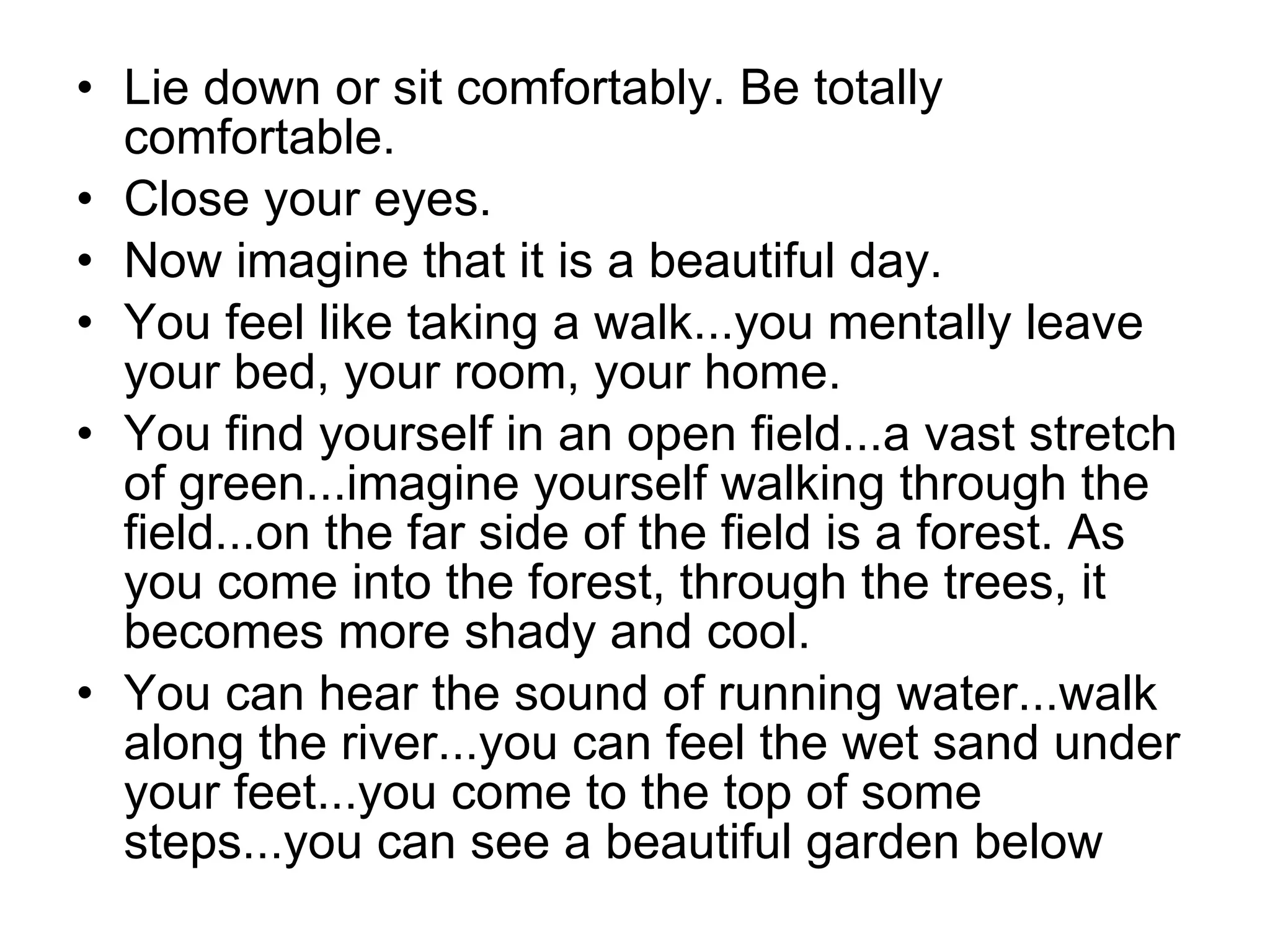 Lie down or sit comfortably. Be totally comfortable.  Close your eyes.  Now imagine that it is a beautiful day.  You feel like taking a walk...you mentally leave your bed, your room, your home.  You find yourself in an open field...a vast stretch of green...imagine yourself walking through the field...on the far side of the field is a forest. As you come into the forest, through the trees, it becomes more shady and cool.  You can hear the sound of running water...walk along the river...you can feel the wet sand under your feet...you come to the top of some steps...you can see a beautiful garden below  