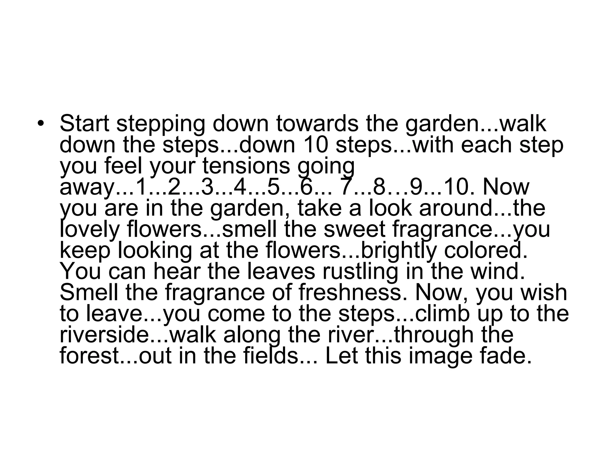 Start stepping down towards the garden...walk down the steps...down 10 steps...with each step you feel your tensions going away...1...2...3...4...5...6... 7...8…9...10. Now you are in the garden, take a look around...the lovely flowers...smell the sweet fragrance...you keep looking at the flowers...brightly colored. You can hear the leaves rustling in the wind. Smell the fragrance of freshness. Now, you wish to leave...you come to the steps...climb up to the riverside...walk along the river...through the forest...out in the fields... Let this image fade.  