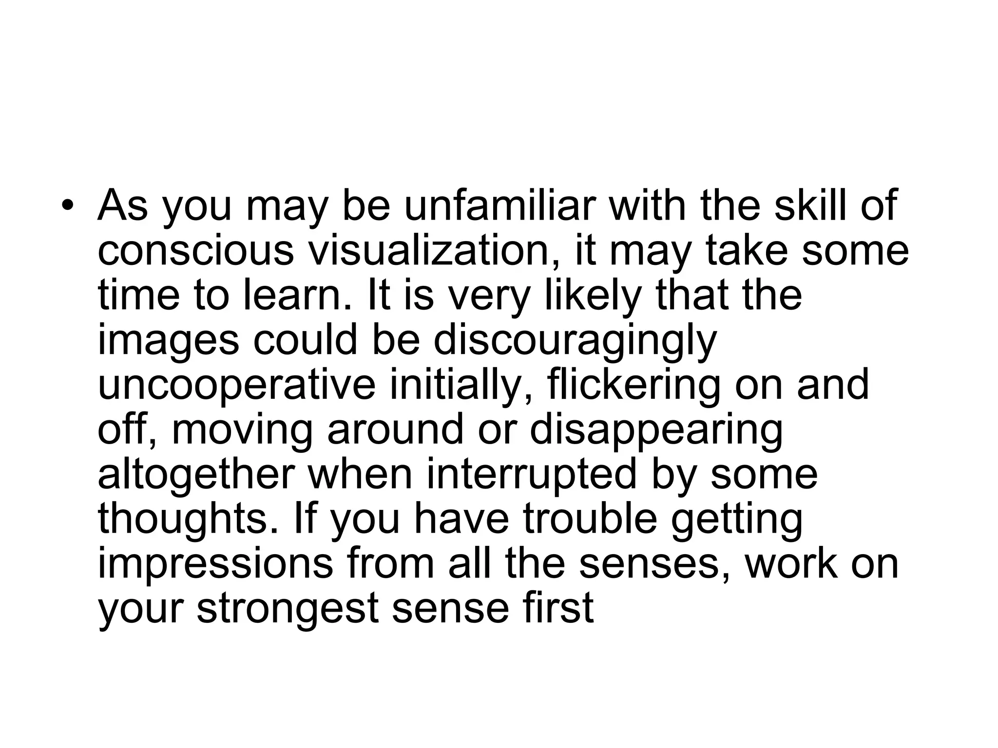 As you may be unfamiliar with the skill of conscious visualization, it may take some time to learn. It is very likely that the images could be discouragingly uncooperative initially, flickering on and off, moving around or disappearing altogether when interrupted by some thoughts. If you have trouble getting impressions from all the senses, work on your strongest sense first  