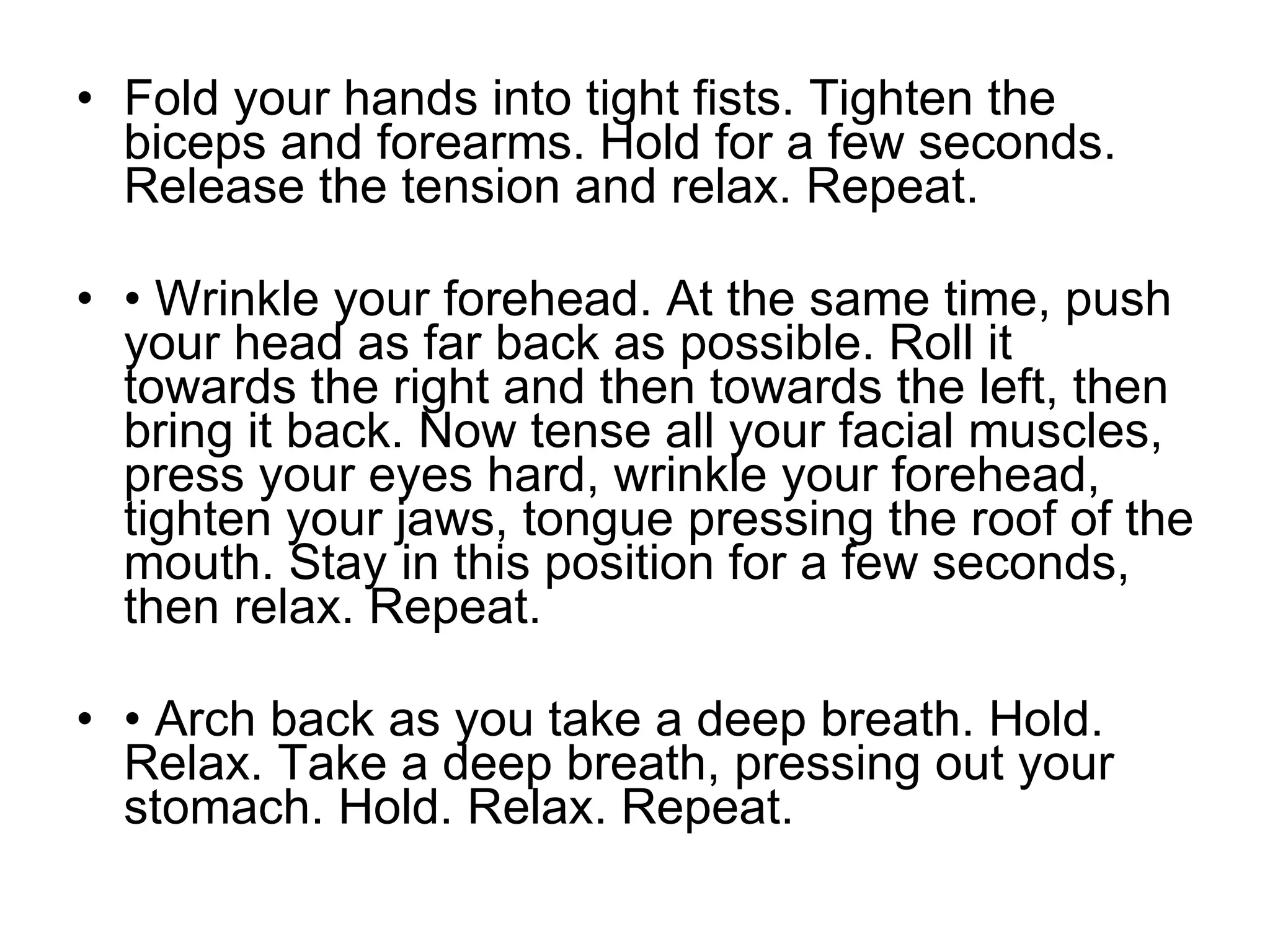 Fold your hands into tight fists. Tighten the biceps and forearms. Hold for a few seconds. Release the tension and relax. Repeat.  •  Wrinkle your forehead. At the same time, push your head as far back as possible. Roll it towards the right and then towards the left, then bring it back. Now tense all your facial muscles, press your eyes hard, wrinkle your forehead, tighten your jaws, tongue pressing the roof of the mouth. Stay in this position for a few seconds, then relax. Repeat. •  Arch back as you take a deep breath. Hold. Relax. Take a deep breath, pressing out your stomach. Hold. Relax. Repeat. 