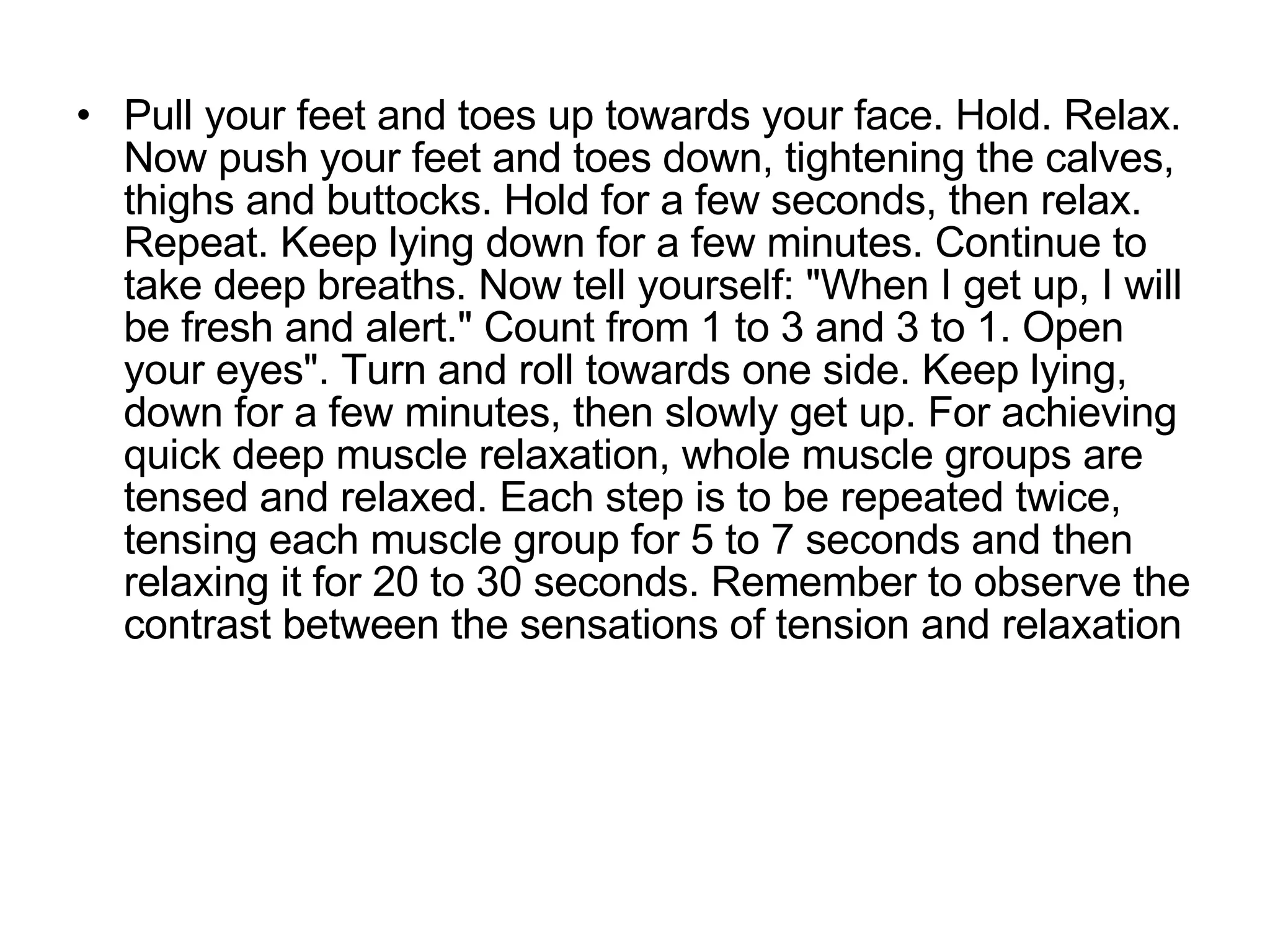 Pull your feet and toes up towards your face. Hold. Relax. Now push your feet and toes down, tightening the calves, thighs and buttocks. Hold for a few seconds, then relax. Repeat. Keep lying down for a few minutes. Continue to take deep breaths. Now tell yourself: "When I get up, I will be fresh and alert." Count from 1 to 3 and 3 to 1. Open your eyes". Turn and roll towards one side. Keep lying, down for a few minutes, then slowly get up. For achieving quick deep muscle relaxation, whole muscle groups are tensed and relaxed. Each step is to be repeated twice, tensing each muscle group for 5 to 7 seconds and then relaxing it for 20 to 30 seconds. Remember to observe the contrast between the sensations of tension and relaxation  