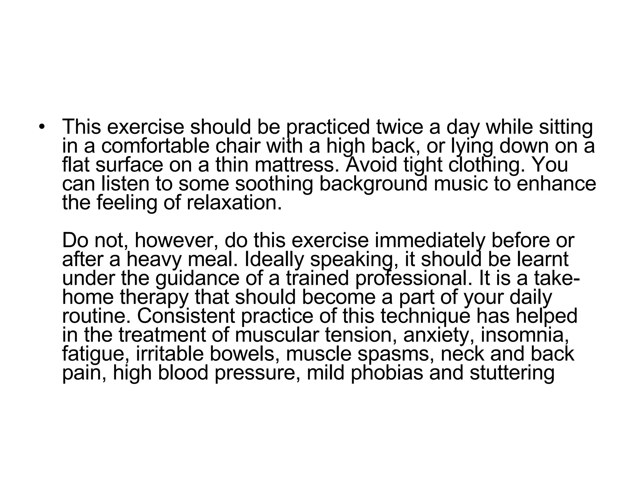 This exercise should be practiced twice a day while sitting in a comfortable chair with a high back, or lying down on a flat surface on a thin mattress. Avoid tight clothing. You can listen to some soothing background music to enhance the feeling of relaxation. Do not, however, do this exercise immediately before or after a heavy meal. Ideally speaking, it should be learnt under the guidance of a trained professional. It is a take-home therapy that should become a part of your daily routine. Consistent practice of this technique has helped in the treatment of muscular tension, anxiety, insomnia, fatigue, irritable bowels, muscle spasms, neck and back pain, high blood pressure, mild phobias and stuttering  