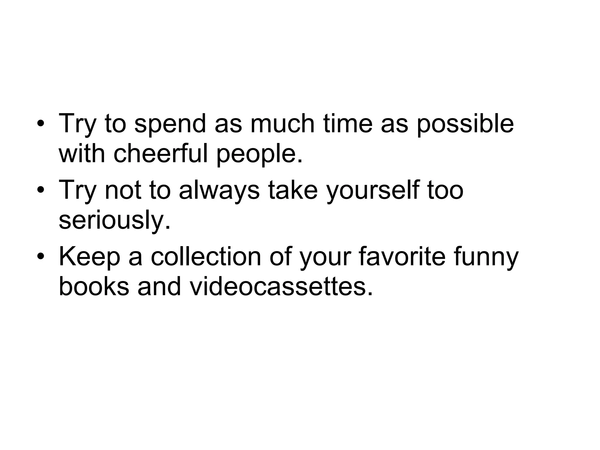 Try to spend as much time as possible with cheerful people.  Try not to always take yourself too seriously.  Keep a collection of your favorite funny books and videocassettes.  