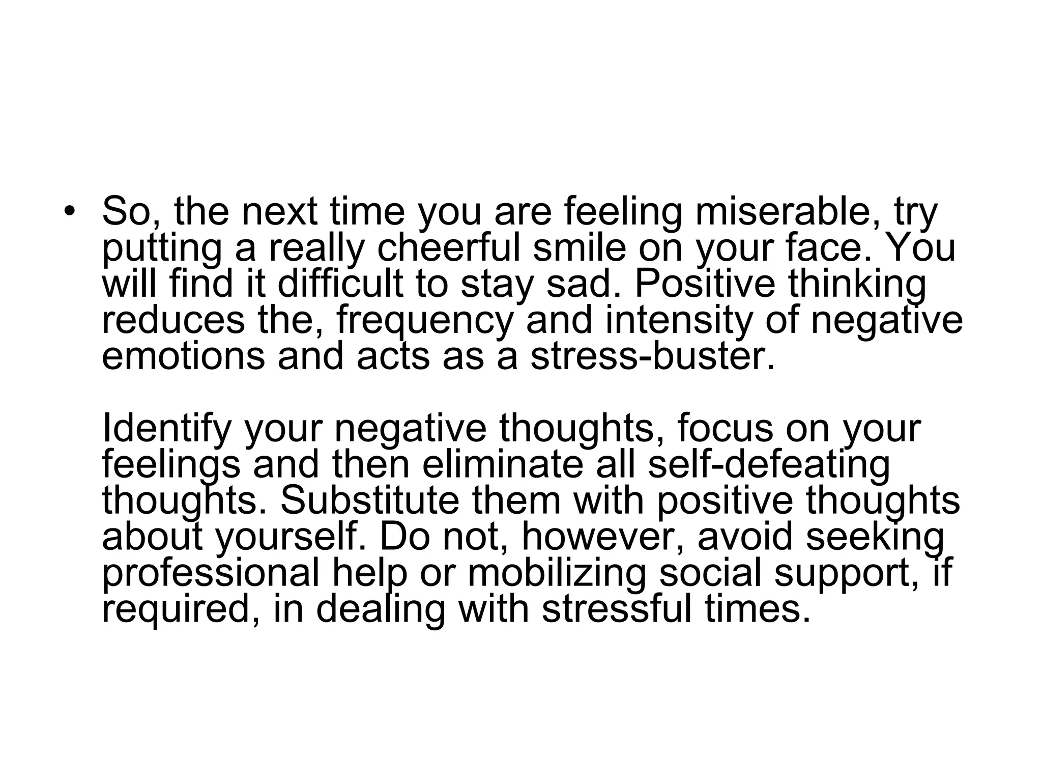 So, the next time you are feeling miserable, try putting a really cheerful smile on your face. You will find it difficult to stay sad. Positive thinking reduces the, frequency and intensity of negative emotions and acts as a stress-buster.  Identify your negative thoughts, focus on your feelings and then eliminate all self-defeating thoughts. Substitute them with positive thoughts about yourself. Do not, however, avoid seeking professional help or mobilizing social support, if required, in dealing with stressful times.  
