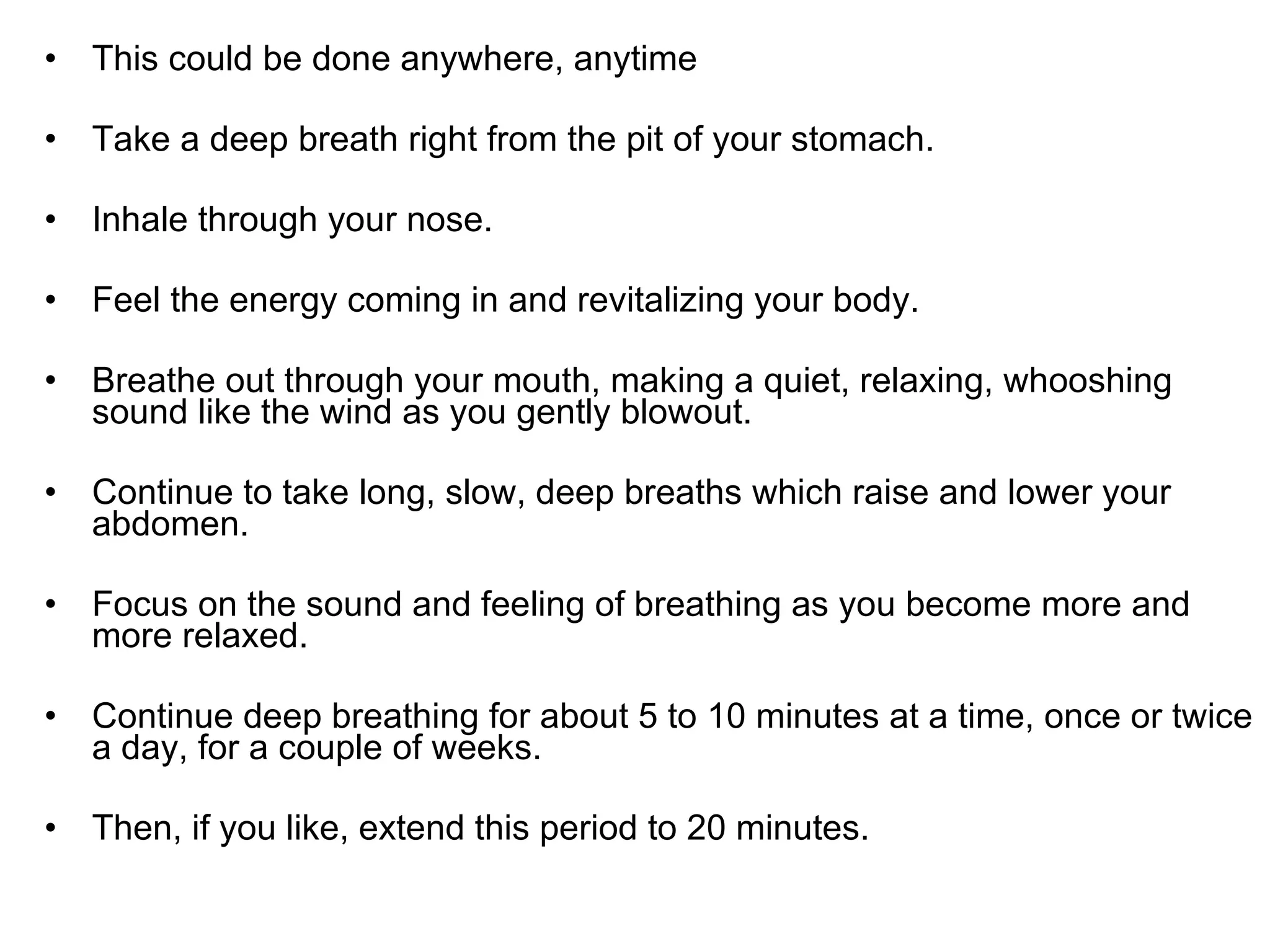 This could be done anywhere, anytime  Take a deep breath right from the pit of your stomach.  Inhale through your nose. Feel the energy coming in and revitalizing your body.  Breathe out through your mouth, making a quiet, relaxing, whooshing sound like the wind as you gently blowout.  Continue to take long, slow, deep breaths which raise and lower your abdomen.  Focus on the sound and feeling of breathing as you become more and more relaxed.  Continue deep breathing for about 5 to 10 minutes at a time, once or twice a day, for a couple of weeks.  Then, if you like, extend this period to 20 minutes.  