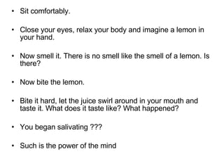 Sit comfortably.  Close your eyes, relax your body and imagine a lemon in your hand.  Now smell it. There is no smell like the smell of a lemon. Is there?  Now bite the lemon.  Bite it hard, let the juice swirl around in your mouth and taste it. What does it taste like? What happened?  You began salivating ??? Such is the power of the mind  
