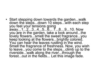 Start stepping down towards the garden...walk down the steps...down 10 steps...with each step you feel your tensions going away...1...2...3...4...5...6... 7...8…9...10. Now you are in the garden, take a look around...the lovely flowers...smell the sweet fragrance...you keep looking at the flowers...brightly colored. You can hear the leaves rustling in the wind. Smell the fragrance of freshness. Now, you wish to leave...you come to the steps...climb up to the riverside...walk along the river...through the forest...out in the fields... Let this image fade.  