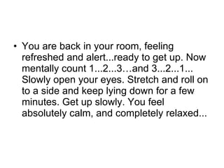 You are back in your room, feeling refreshed and alert...ready to get up. Now mentally count 1...2...3…and 3...2...1... Slowly open your eyes. Stretch and roll on to a side and keep lying down for a few minutes. Get up slowly. You feel absolutely calm, and completely relaxed...  